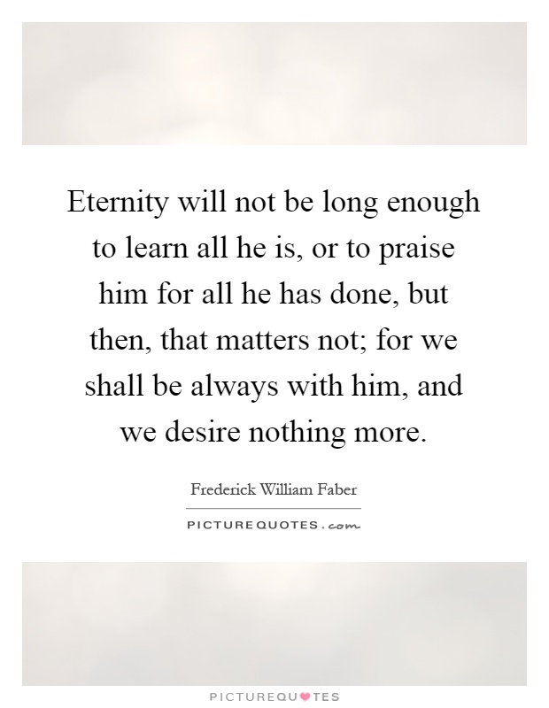 Eternity will not be long enough to learn all he is, or to praise him for all he has done, but then, that matters not; for we shall be always with him, and we desire nothing more Picture Quote #1