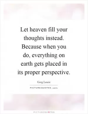 Let heaven fill your thoughts instead. Because when you do, everything on earth gets placed in its proper perspective Picture Quote #1