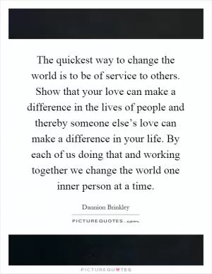 The quickest way to change the world is to be of service to others. Show that your love can make a difference in the lives of people and thereby someone else’s love can make a difference in your life. By each of us doing that and working together we change the world one inner person at a time Picture Quote #1