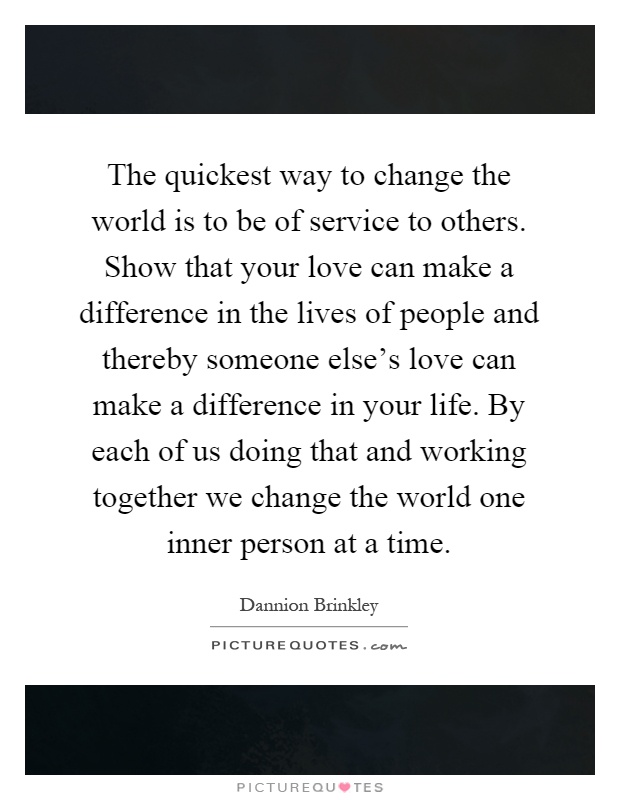 The quickest way to change the world is to be of service to others. Show that your love can make a difference in the lives of people and thereby someone else's love can make a difference in your life. By each of us doing that and working together we change the world one inner person at a time Picture Quote #1