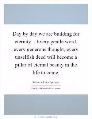 Day by day we are building for eternity... Every gentle word, every generous thought, every unselfish deed will become a pillar of eternal beauty in the life to come Picture Quote #1