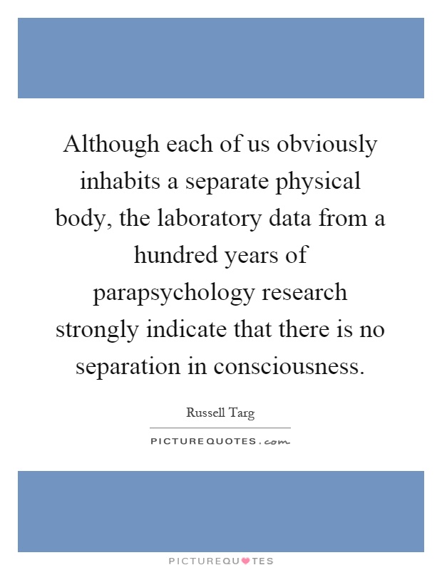 Although each of us obviously inhabits a separate physical body, the laboratory data from a hundred years of parapsychology research strongly indicate that there is no separation in consciousness Picture Quote #1