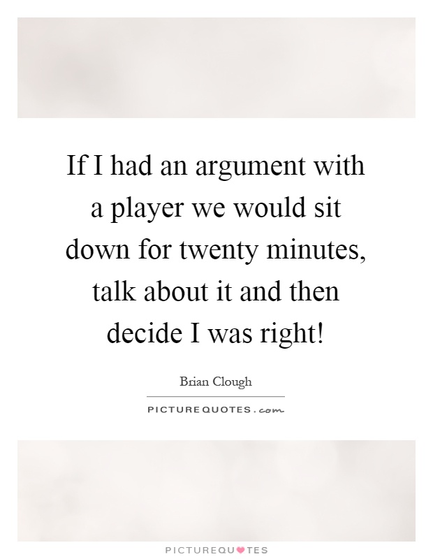 If I had an argument with a player we would sit down for twenty minutes, talk about it and then decide I was right! Picture Quote #1