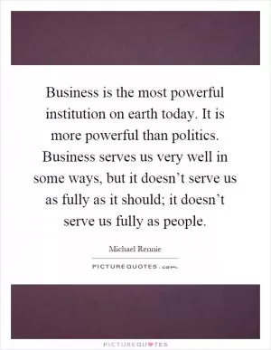 Business is the most powerful institution on earth today. It is more powerful than politics. Business serves us very well in some ways, but it doesn’t serve us as fully as it should; it doesn’t serve us fully as people Picture Quote #1