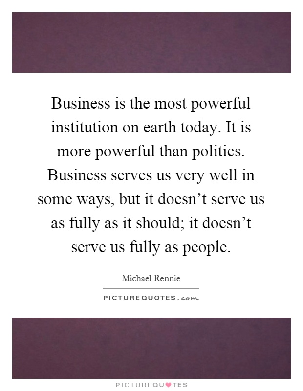 Business is the most powerful institution on earth today. It is more powerful than politics. Business serves us very well in some ways, but it doesn't serve us as fully as it should; it doesn't serve us fully as people Picture Quote #1