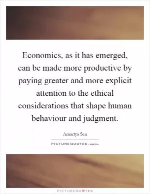Economics, as it has emerged, can be made more productive by paying greater and more explicit attention to the ethical considerations that shape human behaviour and judgment Picture Quote #1