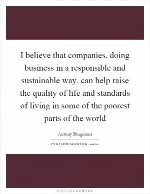 I believe that companies, doing business in a responsible and sustainable way, can help raise the quality of life and standards of living in some of the poorest parts of the world Picture Quote #1
