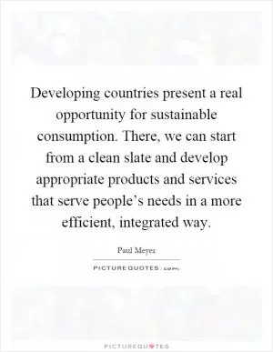 Developing countries present a real opportunity for sustainable consumption. There, we can start from a clean slate and develop appropriate products and services that serve people’s needs in a more efficient, integrated way Picture Quote #1
