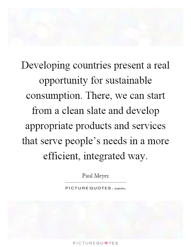 Developing countries present a real opportunity for sustainable consumption. There, we can start from a clean slate and develop appropriate products and services that serve people's needs in a more efficient, integrated way Picture Quote #1