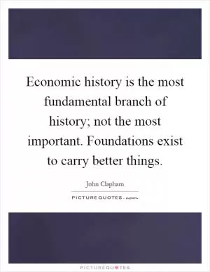 Economic history is the most fundamental branch of history; not the most important. Foundations exist to carry better things Picture Quote #1