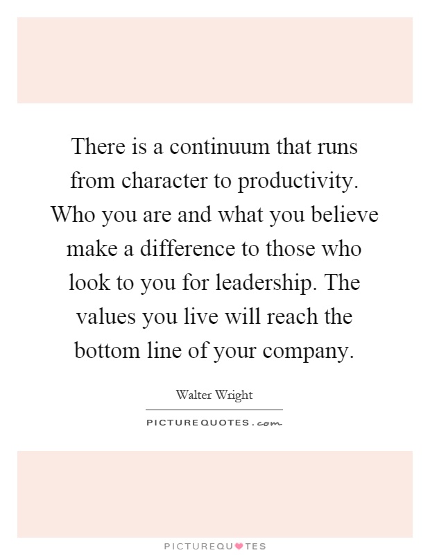 There is a continuum that runs from character to productivity. Who you are and what you believe make a difference to those who look to you for leadership. The values you live will reach the bottom line of your company Picture Quote #1