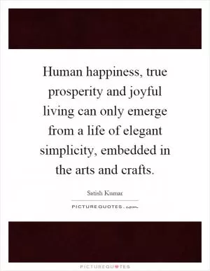 Human happiness, true prosperity and joyful living can only emerge from a life of elegant simplicity, embedded in the arts and crafts Picture Quote #1