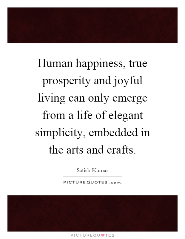 Human happiness, true prosperity and joyful living can only emerge from a life of elegant simplicity, embedded in the arts and crafts Picture Quote #1