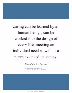 Caring can be learned by all human beings, can be worked into the design of every life, meeting an individual need as well as a pervasive need in society Picture Quote #1