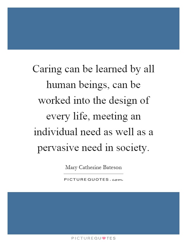 Caring can be learned by all human beings, can be worked into the design of every life, meeting an individual need as well as a pervasive need in society Picture Quote #1