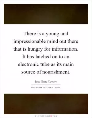 There is a young and impressionable mind out there that is hungry for information. It has latched on to an electronic tube as its main source of nourishment Picture Quote #1