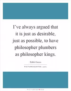 I’ve always argued that it is just as desirable, just as possible, to have philosopher plumbers as philosopher kings Picture Quote #1