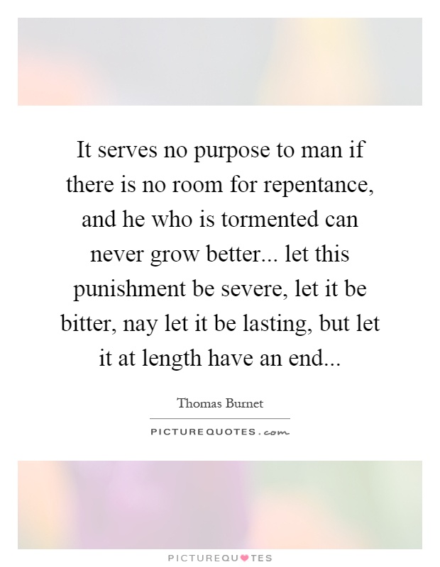 It serves no purpose to man if there is no room for repentance, and he who is tormented can never grow better... let this punishment be severe, let it be bitter, nay let it be lasting, but let it at length have an end Picture Quote #1