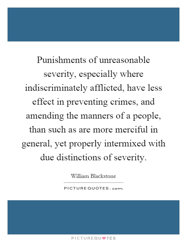 Punishments of unreasonable severity, especially where indiscriminately afflicted, have less effect in preventing crimes, and amending the manners of a people, than such as are more merciful in general, yet properly intermixed with due distinctions of severity Picture Quote #1