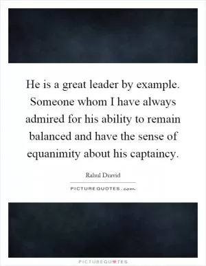 He is a great leader by example. Someone whom I have always admired for his ability to remain balanced and have the sense of equanimity about his captaincy Picture Quote #1