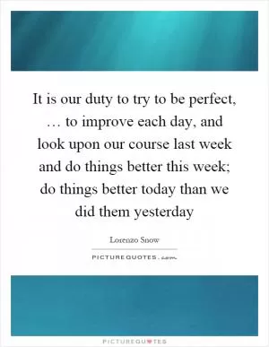 It is our duty to try to be perfect, … to improve each day, and look upon our course last week and do things better this week; do things better today than we did them yesterday Picture Quote #1