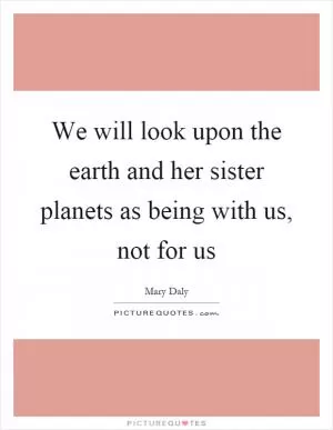 We will look upon the earth and her sister planets as being with us, not for us Picture Quote #1