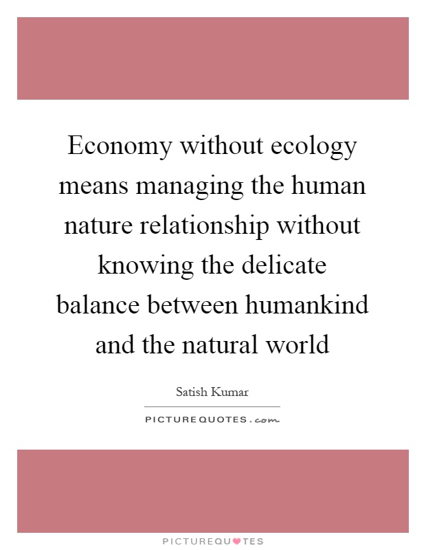 Economy without ecology means managing the human nature relationship without knowing the delicate balance between humankind and the natural world Picture Quote #1