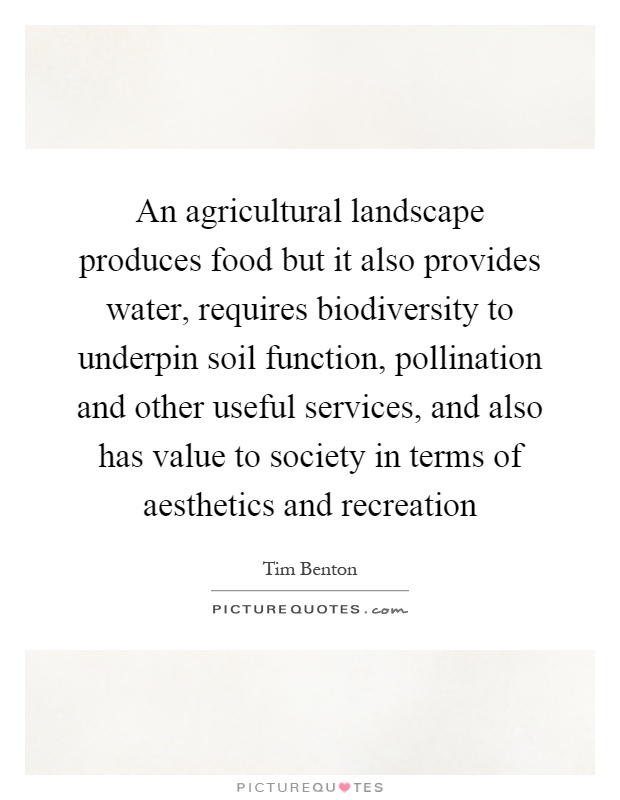 An agricultural landscape produces food but it also provides water, requires biodiversity to underpin soil function, pollination and other useful services, and also has value to society in terms of aesthetics and recreation Picture Quote #1
