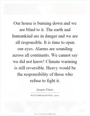 Our house is burning down and we are blind to it. The earth and humankind are in danger and we are all responsible. It is time to open our eyes. Alarms are sounding across all continents. We cannot say we did not know! Climate warming is still reversible. Heavy would be the responsibility of those who refuse to fight it Picture Quote #1