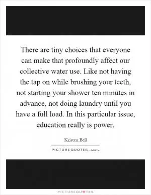 There are tiny choices that everyone can make that profoundly affect our collective water use. Like not having the tap on while brushing your teeth, not starting your shower ten minutes in advance, not doing laundry until you have a full load. In this particular issue, education really is power Picture Quote #1