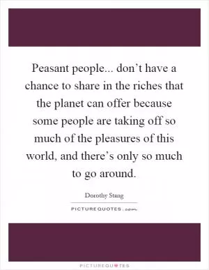 Peasant people... don’t have a chance to share in the riches that the planet can offer because some people are taking off so much of the pleasures of this world, and there’s only so much to go around Picture Quote #1