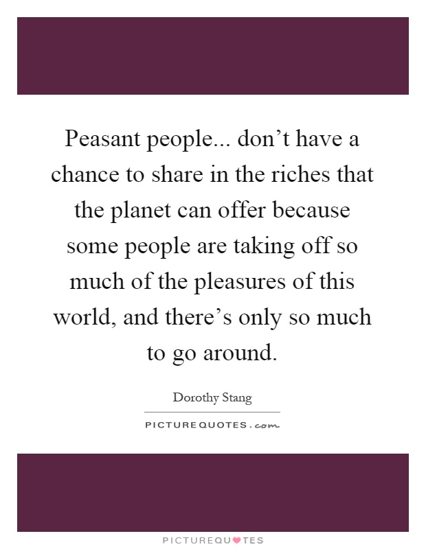 Peasant people... don't have a chance to share in the riches that the planet can offer because some people are taking off so much of the pleasures of this world, and there's only so much to go around Picture Quote #1