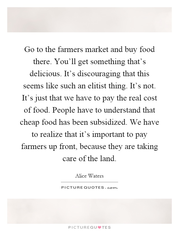 Go to the farmers market and buy food there. You'll get something that's delicious. It's discouraging that this seems like such an elitist thing. It's not. It's just that we have to pay the real cost of food. People have to understand that cheap food has been subsidized. We have to realize that it's important to pay farmers up front, because they are taking care of the land Picture Quote #1