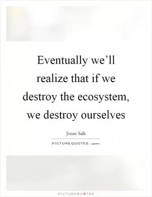 Eventually we’ll realize that if we destroy the ecosystem, we destroy ourselves Picture Quote #1