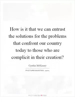How is it that we can entrust the solutions for the problems that confront our country today to those who are complicit in their creation? Picture Quote #1