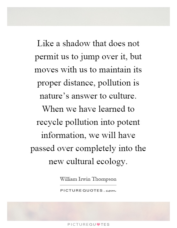 Like a shadow that does not permit us to jump over it, but moves with us to maintain its proper distance, pollution is nature's answer to culture. When we have learned to recycle pollution into potent information, we will have passed over completely into the new cultural ecology Picture Quote #1
