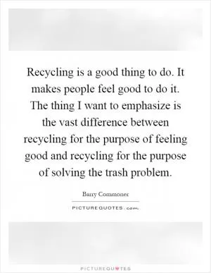 Recycling is a good thing to do. It makes people feel good to do it. The thing I want to emphasize is the vast difference between recycling for the purpose of feeling good and recycling for the purpose of solving the trash problem Picture Quote #1