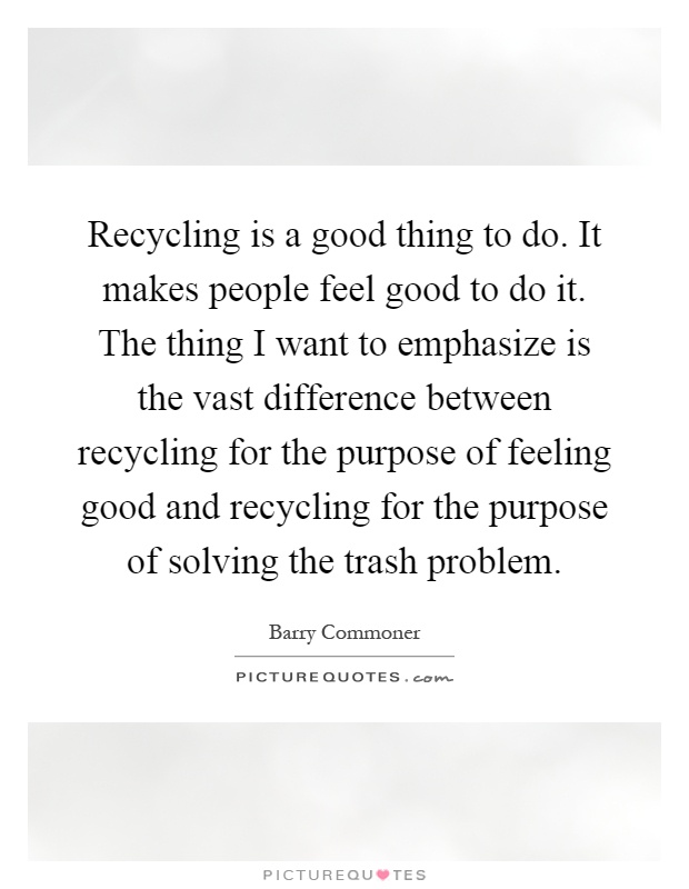 Recycling is a good thing to do. It makes people feel good to do it. The thing I want to emphasize is the vast difference between recycling for the purpose of feeling good and recycling for the purpose of solving the trash problem Picture Quote #1
