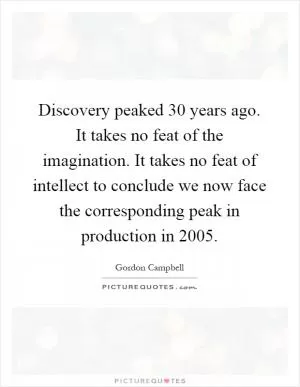Discovery peaked 30 years ago. It takes no feat of the imagination. It takes no feat of intellect to conclude we now face the corresponding peak in production in 2005 Picture Quote #1