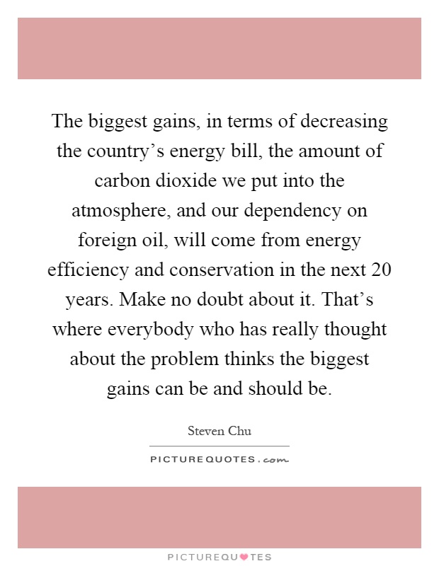 The biggest gains, in terms of decreasing the country's energy bill, the amount of carbon dioxide we put into the atmosphere, and our dependency on foreign oil, will come from energy efficiency and conservation in the next 20 years. Make no doubt about it. That's where everybody who has really thought about the problem thinks the biggest gains can be and should be Picture Quote #1