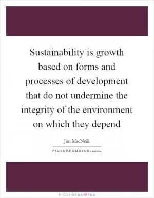 Sustainability is growth based on forms and processes of development that do not undermine the integrity of the environment on which they depend Picture Quote #1