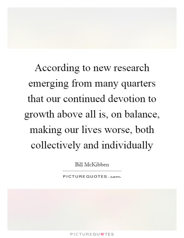 According to new research emerging from many quarters that our continued devotion to growth above all is, on balance, making our lives worse, both collectively and individually Picture Quote #1