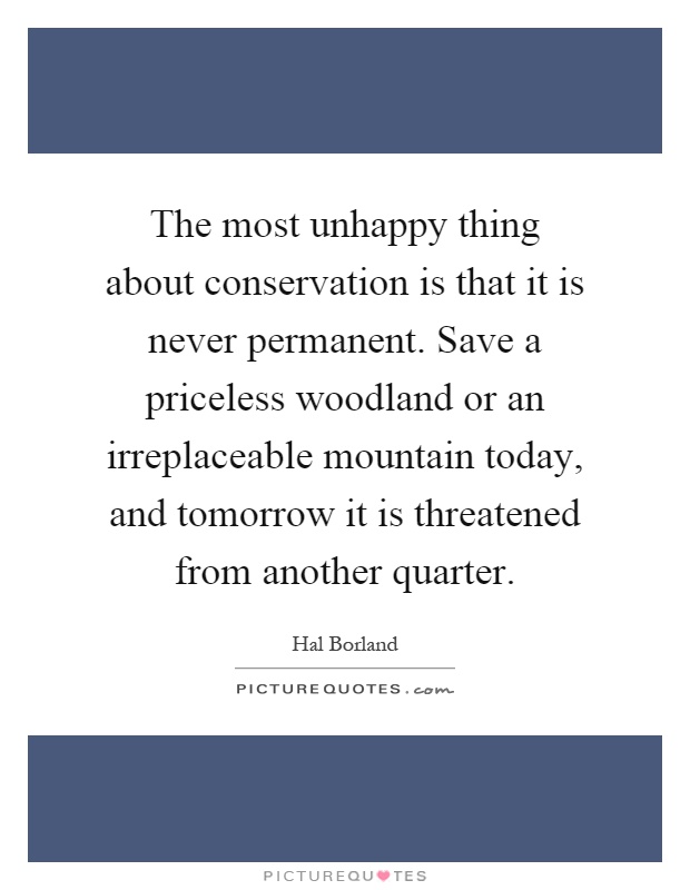 The most unhappy thing about conservation is that it is never permanent. Save a priceless woodland or an irreplaceable mountain today, and tomorrow it is threatened from another quarter Picture Quote #1