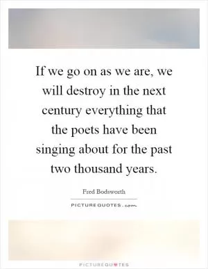 If we go on as we are, we will destroy in the next century everything that the poets have been singing about for the past two thousand years Picture Quote #1
