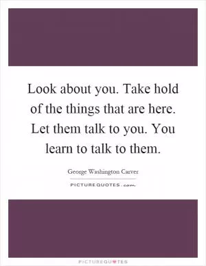 Look about you. Take hold of the things that are here. Let them talk to you. You learn to talk to them Picture Quote #1