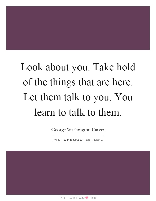 Look about you. Take hold of the things that are here. Let them talk to you. You learn to talk to them Picture Quote #1