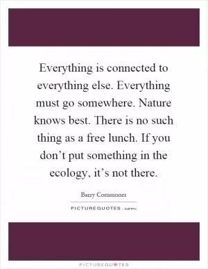 Everything is connected to everything else. Everything must go somewhere. Nature knows best. There is no such thing as a free lunch. If you don’t put something in the ecology, it’s not there Picture Quote #1