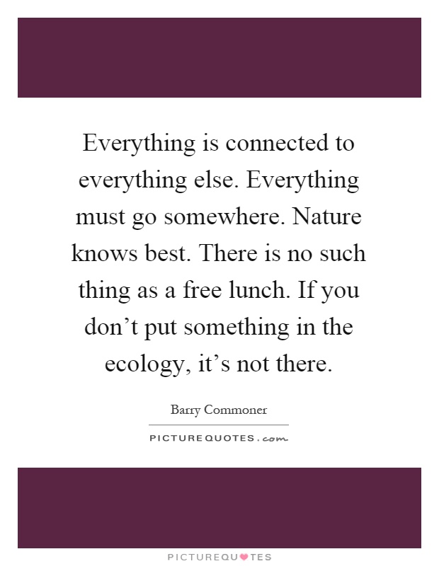 Everything is connected to everything else. Everything must go somewhere. Nature knows best. There is no such thing as a free lunch. If you don't put something in the ecology, it's not there Picture Quote #1