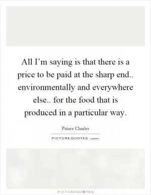 All I’m saying is that there is a price to be paid at the sharp end.. environmentally and everywhere else.. for the food that is produced in a particular way Picture Quote #1