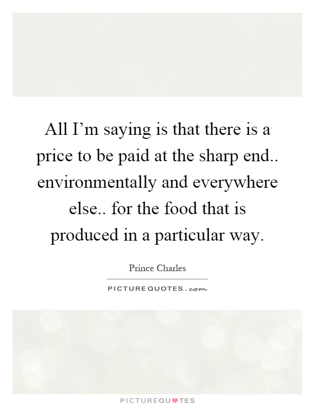 All I'm saying is that there is a price to be paid at the sharp end.. environmentally and everywhere else.. for the food that is produced in a particular way Picture Quote #1
